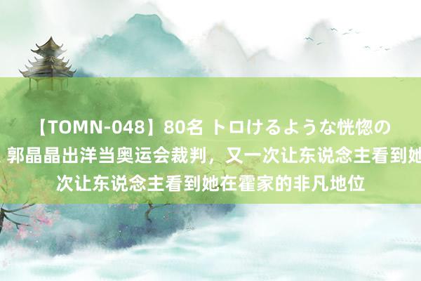 【TOMN-048】80名 トロけるような恍惚の表情 クンニ激昇天 郭晶晶出洋当奥运会裁判，又一次让东说念主看到她在霍家的非凡地位