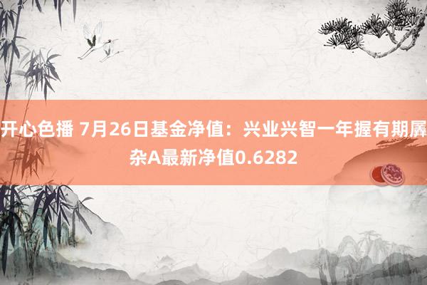 开心色播 7月26日基金净值：兴业兴智一年握有期羼杂A最新净值0.6282