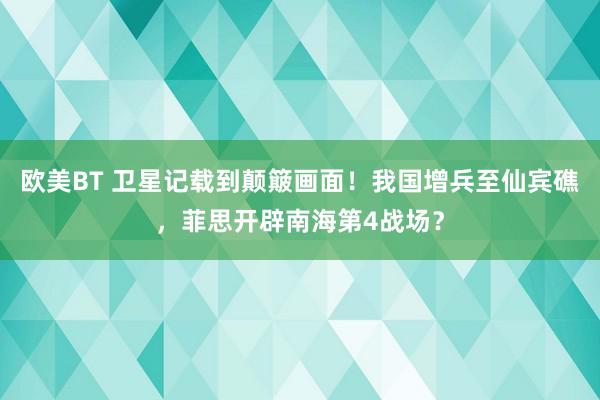 欧美BT 卫星记载到颠簸画面！我国增兵至仙宾礁，菲思开辟南海第4战场？