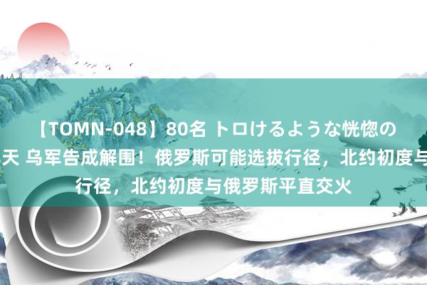 【TOMN-048】80名 トロけるような恍惚の表情 クンニ激昇天 乌军告成解围！俄罗斯可能选拔行径，北约初度与俄罗斯平直交火