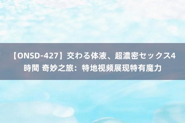 【ONSD-427】交わる体液、超濃密セックス4時間 奇妙之旅：特地视频展现特有魔力