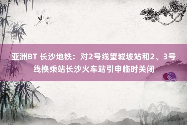 亚洲BT 长沙地铁：对2号线望城坡站和2、3号线换乘站长沙火车站引申临时关闭