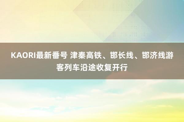 KAORI最新番号 津秦高铁、邯长线、邯济线游客列车沿途收复开行