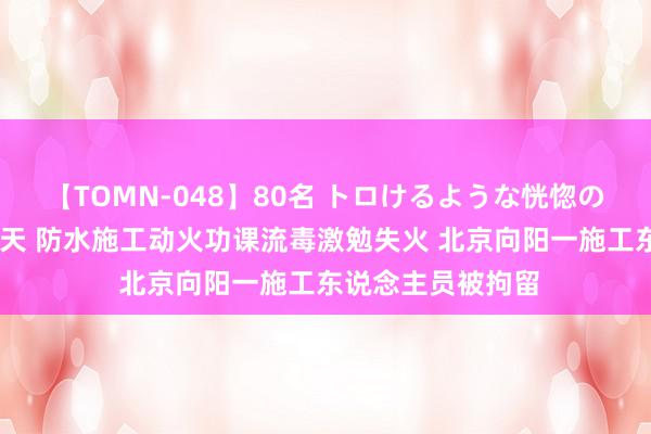 【TOMN-048】80名 トロけるような恍惚の表情 クンニ激昇天 防水施工动火功课流毒激勉失火 北京向阳一施工东说念主员被拘留