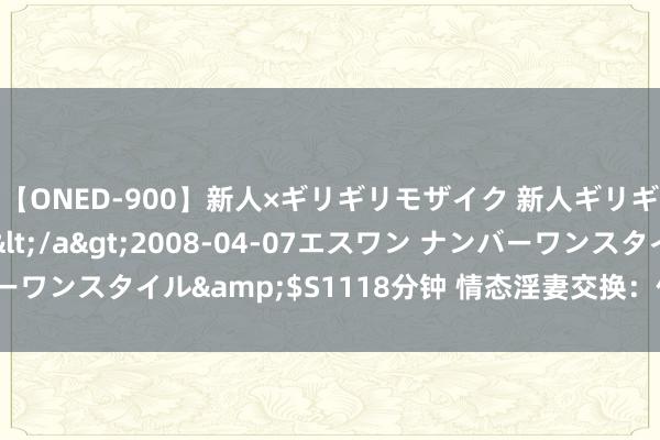 【ONED-900】新人×ギリギリモザイク 新人ギリギリモザイク Ami</a>2008-04-07エスワン ナンバーワンスタイル&$S1118分钟 情态淫妻交换：体验禁忌的性爱乐趣