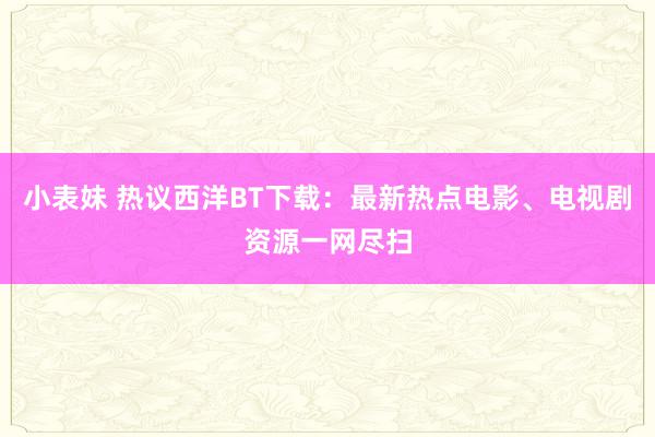 小表妹 热议西洋BT下载：最新热点电影、电视剧资源一网尽扫