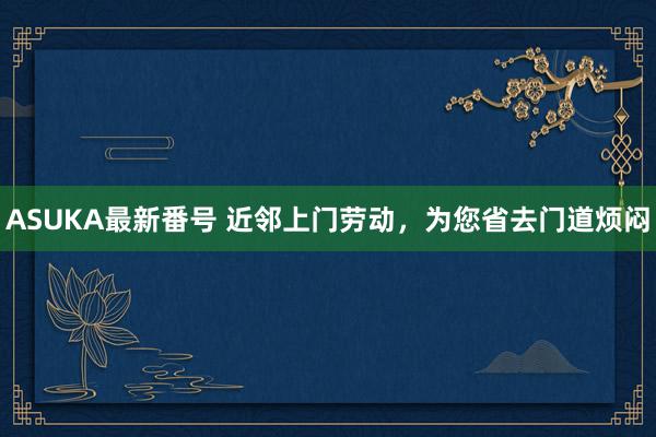 ASUKA最新番号 近邻上门劳动，为您省去门道烦闷