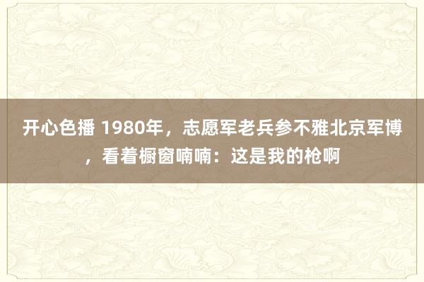 开心色播 1980年，志愿军老兵参不雅北京军博，看着橱窗喃喃：这是我的枪啊