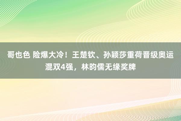 哥也色 险爆大冷！王楚钦、孙颖莎重荷晋级奥运混双4强，林昀儒无缘奖牌