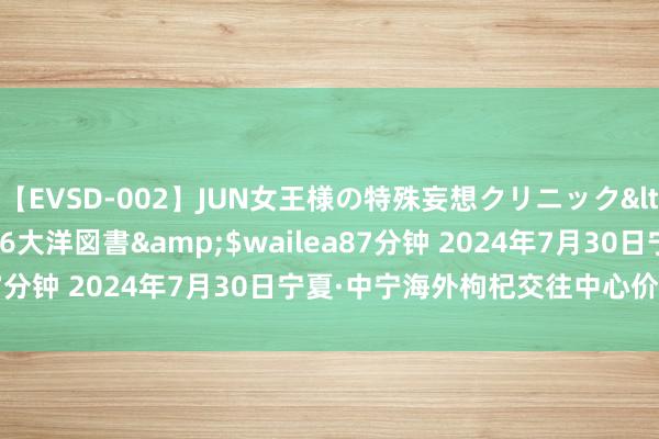 【EVSD-002】JUN女王様の特殊妄想クリニック</a>2008-09-16大洋図書&$wailea87分钟 2024年7月30日宁夏·中宁海外枸杞交往中心价钱行情