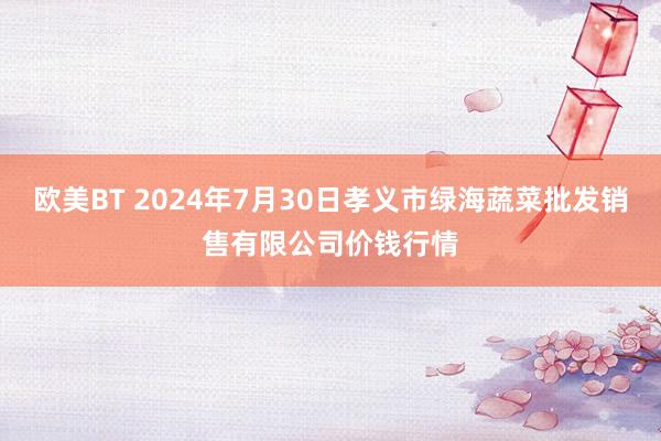 欧美BT 2024年7月30日孝义市绿海蔬菜批发销售有限公司价钱行情