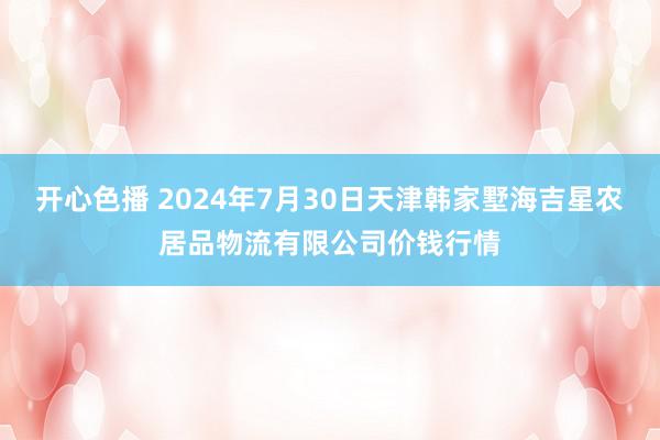 开心色播 2024年7月30日天津韩家墅海吉星农居品物流有限公司价钱行情