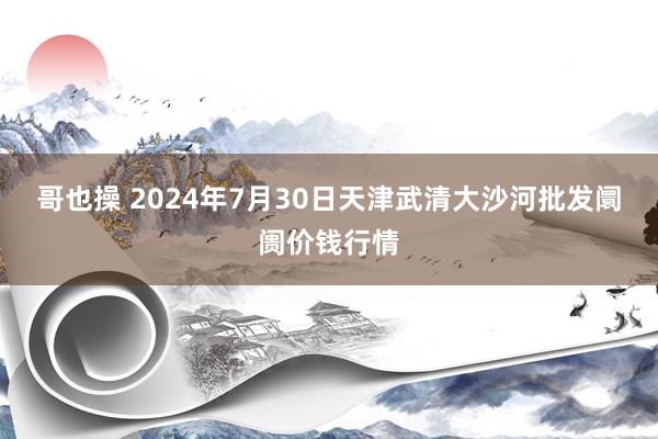 哥也操 2024年7月30日天津武清大沙河批发阛阓价钱行情