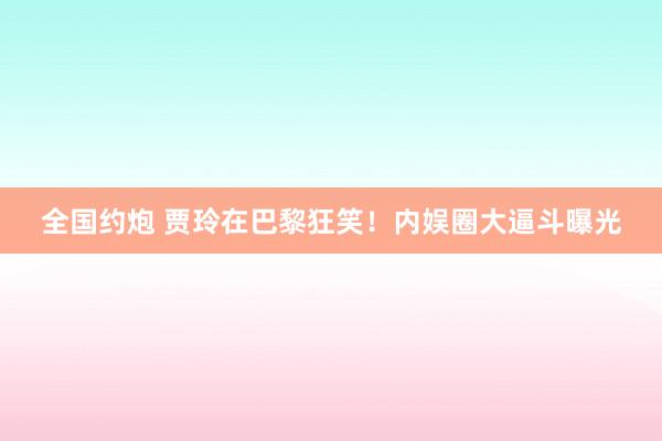 全国约炮 贾玲在巴黎狂笑！内娱圈大逼斗曝光