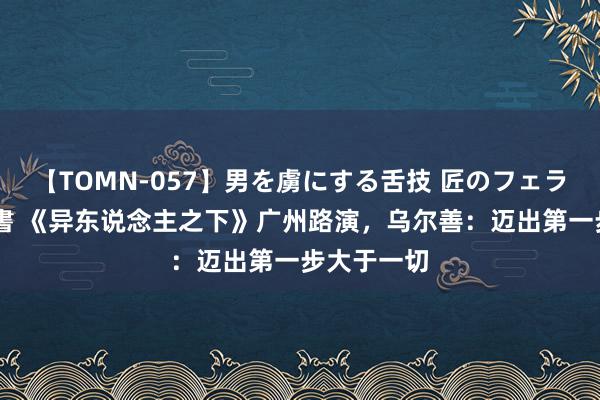 【TOMN-057】男を虜にする舌技 匠のフェラチオ 蛇ノ書 《异东说念主之下》广州路演，乌尔善：迈出第一步大于一切