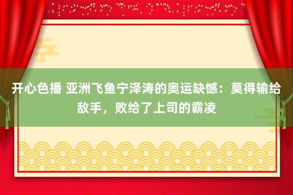 开心色播 亚洲飞鱼宁泽涛的奥运缺憾：莫得输给敌手，败给了上司的霸凌