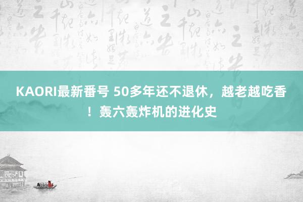 KAORI最新番号 50多年还不退休，越老越吃香！轰六轰炸机的进化史