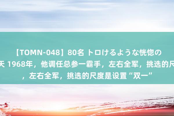 【TOMN-048】80名 トロけるような恍惚の表情 クンニ激昇天 1968年，他调任总参一霸手，左右全军，挑选的尺度是设置“双一”