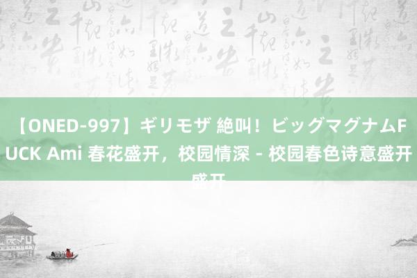 【ONED-997】ギリモザ 絶叫！ビッグマグナムFUCK Ami 春花盛开，校园情深 - 校园春色诗意盛开