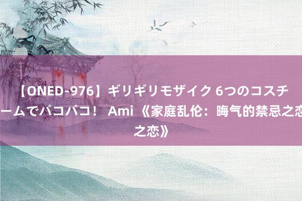 【ONED-976】ギリギリモザイク 6つのコスチュームでパコパコ！ Ami 《家庭乱伦：晦气的禁忌之恋》