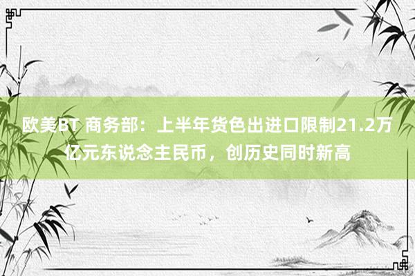 欧美BT 商务部：上半年货色出进口限制21.2万亿元东说念主民币，创历史同时新高