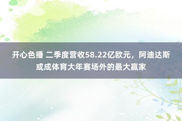 开心色播 二季度营收58.22亿欧元，阿迪达斯或成体育大年赛场外的最大赢家