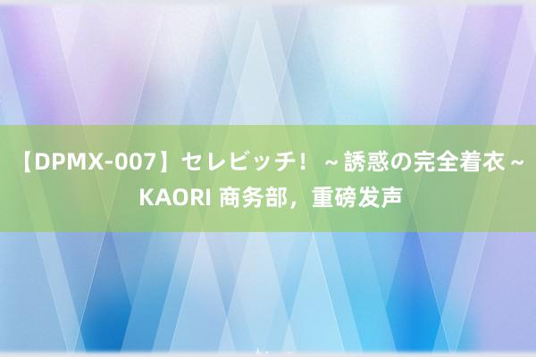 【DPMX-007】セレビッチ！～誘惑の完全着衣～ KAORI 商务部，重磅发声