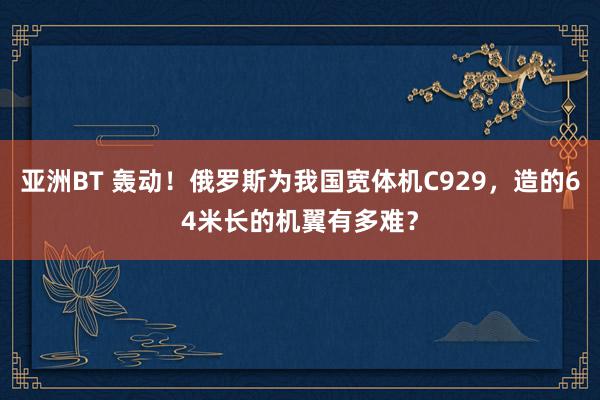 亚洲BT 轰动！俄罗斯为我国宽体机C929，造的64米长的机翼有多难？