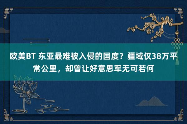 欧美BT 东亚最难被入侵的国度？疆域仅38万平常公里，却曾让好意思军无可若何