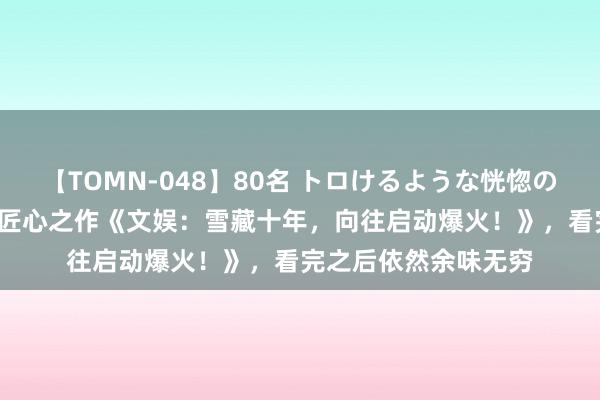 【TOMN-048】80名 トロけるような恍惚の表情 クンニ激昇天 匠心之作《文娱：雪藏十年，向往启动爆火！》，看完之后依然余味无穷