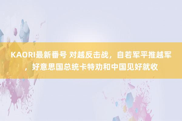 KAORI最新番号 对越反击战，自若军平推越军，好意思国总统卡特劝和中国见好就收