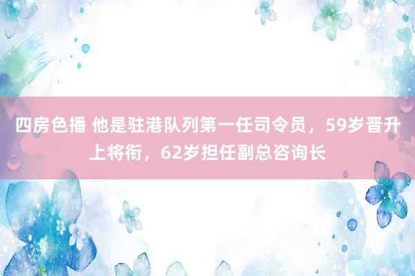 四房色播 他是驻港队列第一任司令员，59岁晋升上将衔，62岁担任副总咨询长