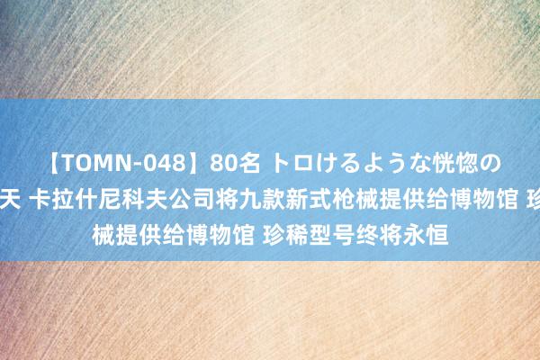 【TOMN-048】80名 トロけるような恍惚の表情 クンニ激昇天 卡拉什尼科夫公司将九款新式枪械提供给博物馆 珍稀型号终将永恒