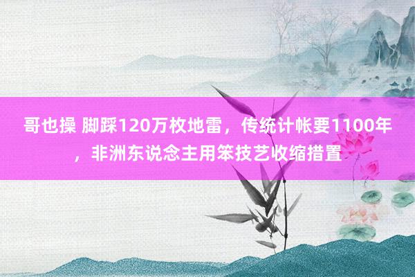 哥也操 脚踩120万枚地雷，传统计帐要1100年，非洲东说念主用笨技艺收缩措置