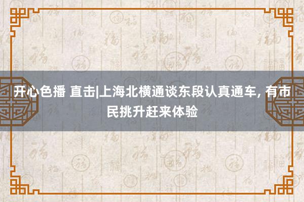 开心色播 直击|上海北横通谈东段认真通车, 有市民挑升赶来体验