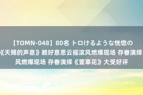 【TOMN-048】80名 トロけるような恍惚の表情 クンニ激昇天 《天赐的声息》赖好意思云摇滚风燃爆现场 存眷演绎《萱草花》大受好评