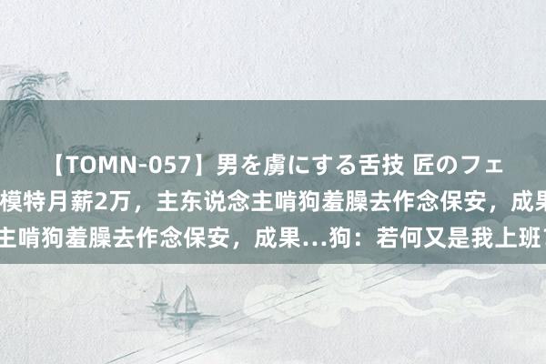 【TOMN-057】男を虜にする舌技 匠のフェラチオ 蛇ノ書 狗子作念模特月薪2万，主东说念主啃狗羞臊去作念保安，成果…狗：若何又是我上班？