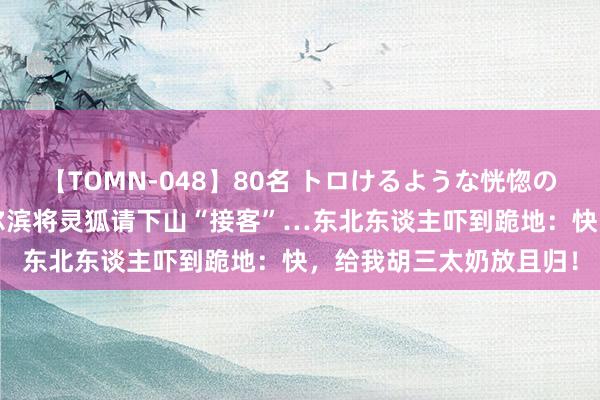 【TOMN-048】80名 トロけるような恍惚の表情 クンニ激昇天 哈尔滨将灵狐请下山“接客”…东北东谈主吓到跪地：快，给我胡三太奶放且归！