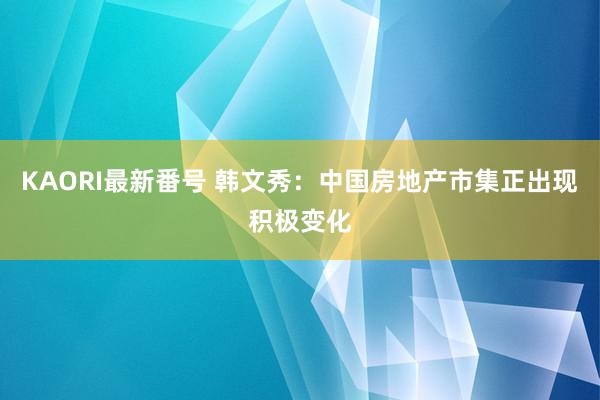 KAORI最新番号 韩文秀：中国房地产市集正出现积极变化