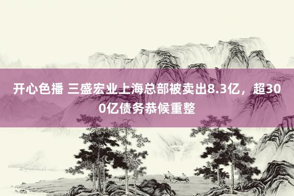 开心色播 三盛宏业上海总部被卖出8.3亿，超300亿债务恭候重整