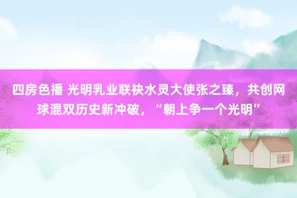 四房色播 光明乳业联袂水灵大使张之臻，共创网球混双历史新冲破，“朝上争一个光明”