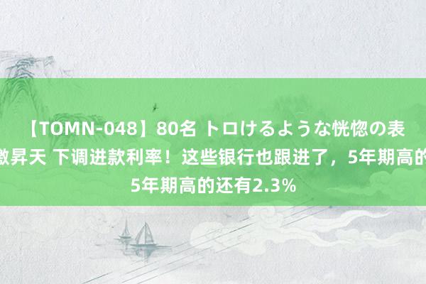 【TOMN-048】80名 トロけるような恍惚の表情 クンニ激昇天 下调进款利率！这些银行也跟进了，5年期高的还有2.3%