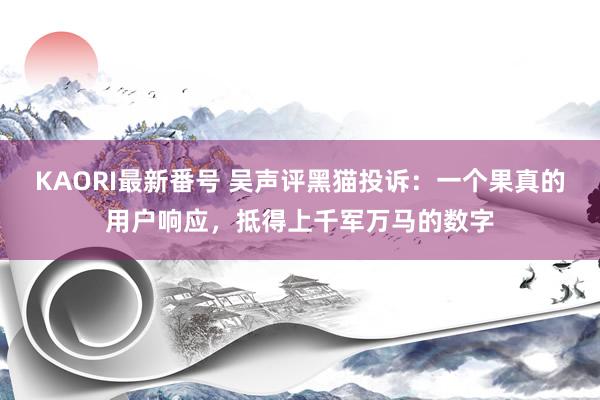 KAORI最新番号 吴声评黑猫投诉：一个果真的用户响应，抵得上千军万马的数字