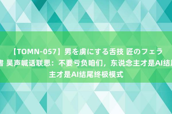 【TOMN-057】男を虜にする舌技 匠のフェラチオ 蛇ノ書 吴声喊话联思：不要亏负咱们，东说念主才是AI结尾终极模式