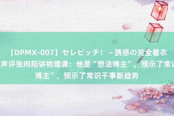 【DPMX-007】セレビッチ！～誘惑の完全着衣～ KAORI 吴声评张向阳讲物理课：他是“想法博主”，预示了常识干事新趋势