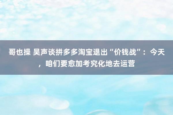 哥也操 吴声谈拼多多淘宝退出“价钱战”：今天，咱们要愈加考究化地去运营