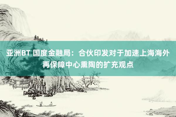 亚洲BT 国度金融局：合伙印发对于加速上海海外再保障中心熏陶的扩充观点