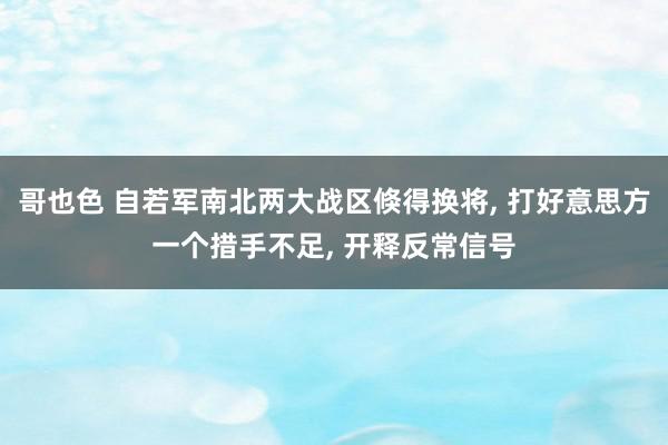 哥也色 自若军南北两大战区倏得换将, 打好意思方一个措手不足, 开释反常信号