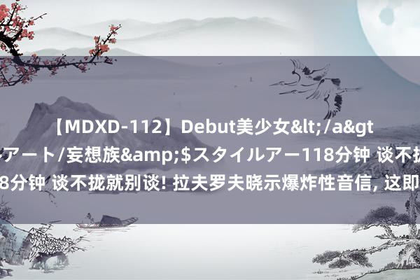 【MDXD-112】Debut美少女</a>2005-02-15スタイルアート/妄想族&$スタイルアー118分钟 谈不拢就别谈! 拉夫罗夫晓示爆炸性音信, 这即是惹怒中俄的下场