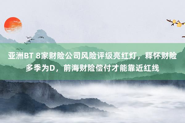 亚洲BT 8家财险公司风险评级亮红灯，释怀财险多季为D，前海财险偿付才能靠近红线